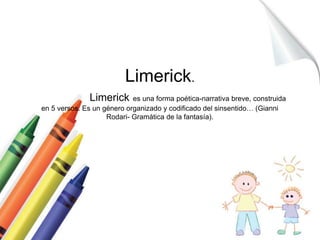Limerick. 
Limerick es una forma poética-narrativa breve, construida 
en 5 versos. Es un género organizado y codificado del sinsentido… (Gianni 
Rodari- Gramática de la fantasía). 
 