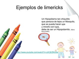 Ejemplos de limericks 
Un Hipopótamo tan chiquitito 
que parezca de lejos un Mosquito, 
que se pueda hacer upa 
y mirarlo con lupa, 
debe de ser un Hipopotamito. (Maria 
Elena Walsh) 
http://www.youtube.com/watch?v=yIiCjEZNUdw 
 