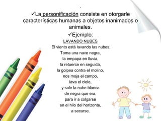 . 
La personificación consiste en otorgarle 
características humanas a objetos inanimados o 
animales. 
Ejemplo: 
LAVANDO NUBES 
El viento está lavando las nubes. 
Toma una nave negra, 
la empapa en lluvia, 
la retuerce en seguida, 
la golpea contra el molino, 
nos moja el campo, 
lava el cielo, 
y sale la nube blanca 
de negra que era, 
para ir a colgarse 
en el hilo del horizonte, 
a secarse. 
 