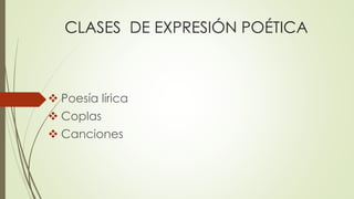CLASES DE EXPRESIÓN POÉTICA 
 Poesía lírica 
 Coplas 
 Canciones 
 