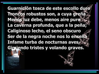 Guarnición tosca de este escollo duro Troncos robustos son, a cuya greña  Menos luz debe, menos aire puro La caverna profunda, que a la peña; Caliginoso lecho, el seno obscuro Ser de la negra noche nos lo enseña Infame turba de nocturnas aves, Gimiendo tristes y volando graves. 