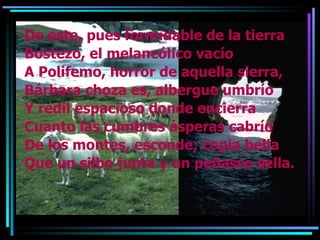 De este, pues formidable de la tierra Bostezo, el melancólico vacío A Polifemo, horror de aquella sierra, Bárbara choza es, albergue umbrío  Y redil espacioso donde encierra Cuanto las cumbres ásperas cabrío De los montes, esconde; copia bella Que un silbo junta y un peñasco sella. 