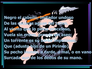 Negro el cabello; imitador undoso De las oscuras aguas del Leteo, Al viento que lo peina proceloso, Vuela sin orden, prende sin aseo; Un torrente es su barba impet üoso, Que (adusto hijo de un Pirineo) Su pecho inunda, o tarde, o mal, o en vano Surcada aun de los dedos de su mano. 