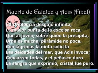 Muerte de Galatea y Acis (Final)   Con violencia desgajó infinita, La mayor punta de la excelsa roca, Que al joven, sobre quien la precipita, Urna es mucha, piirámide no poca. Con lágrimas la ninfa solicita Las deidades del mar, que Acis invoca; Concurren todas, y el peñasco duro La sangre que exprimió, cristal fue puro . 