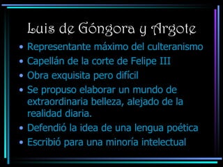 Luis de Góngora y Argote Representante máximo del culteranismo Capellán de la corte de Felipe III Obra exquisita pero difícil Se propuso elaborar un mundo de extraordinaria belleza, alejado de la realidad diaria. Defendió la idea de una lengua poética Escribió para una minoría intelectual 