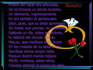 Soneto Prisión del nácar era articulado, De mi firmeza un émulo luciente, Un d ïamante, ingenïosamente En oro también él aprisionado. Glori, pues, que su dedo apremïado De metal, aun preciso, no consiente, Gallarda un día, sobre impacïente, lo redimió del vínculo dorado. Mas,ay, que insidïoso latón breve En los cristales de su bella mano Sacrílega divina sangre bebe Púrpura ilustró menos indïano Márfil; invidïosa, sobre nieve, Claveles deshojó la aurora en vano. 