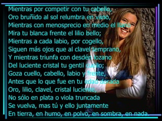 Mientras por competir con tu cabello, Oro bruñido al sol relumbra en vano, Mientras con menosprecio en medio el llano Mira tu blanca frente el lilio bello; Mientras a cada labio, por cogello,  Siguen más ojos que al clavel temprano, Y mientras triunfa con desdén lozano Del luciente cristal tu gentil cuello; Goza cuello, cabello, labio y frente, Antes que lo que fue en tu edad dorada Oro, lilio, clavel, cristal luciente, No sólo en plata o viola truncada  Se vuelva, mas tú y ello juntamente En tierra, en humo, en polvo, en sombra, en nada. 
