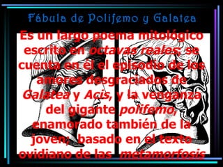 Fábula de Polifemo y Galatea Es un largo poema mitológico escrito en  octavas reales ; se cuenta en él el episodio de los amores desgraciados de  Galatea  y  Acis , y la venganza del gigante  polifemo , enamorado también de la joven;  basado en el texto ovidiano de las  metamorfosis 
