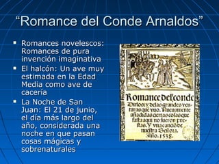 ““Romance del Conde Arnaldos”Romance del Conde Arnaldos”
 Romances novelescos:Romances novelescos:
Romances de puraRomances de pura
invención imaginativainvención imaginativa
 El halcón: Un ave muyEl halcón: Un ave muy
estimada en la Edadestimada en la Edad
Media como ave deMedia como ave de
caceríacacería
 La Noche de SanLa Noche de San
Juan: El 21 de junio,Juan: El 21 de junio,
el día más largo delel día más largo del
año, considerada unaaño, considerada una
noche en que pasannoche en que pasan
cosas mágicas ycosas mágicas y
sobrenaturalessobrenaturales
 