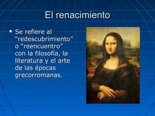El renacimientoEl renacimiento
 Se refiere alSe refiere al
“redescubrimiento”“redescubrimiento”
o “reencuentro”o “reencuentro”
con la filosofía, lacon la filosofía, la
literatura y el arteliteratura y el arte
de las épocasde las épocas
grecorromanas.grecorromanas.
 