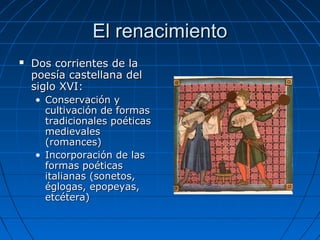 El renacimientoEl renacimiento
 Dos corrientes de laDos corrientes de la
poesía castellana delpoesía castellana del
siglo XVI:siglo XVI:
• Conservación yConservación y
cultivación de formascultivación de formas
tradicionales poéticastradicionales poéticas
medievalesmedievales
(romances)(romances)
• Incorporación de lasIncorporación de las
formas poéticasformas poéticas
italianas (sonetos,italianas (sonetos,
églogas, epopeyas,églogas, epopeyas,
etcétera)etcétera)
 
