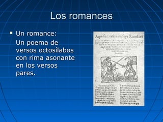 Los romancesLos romances
 Un romance:Un romance:
Un poema deUn poema de
versos octosílabosversos octosílabos
con rima asonantecon rima asonante
en los versosen los versos
pares.pares.
 