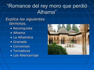 ““Romance del rey moro que perdióRomance del rey moro que perdió
Alhama”Alhama”
Explica los siguientesExplica los siguientes
términos.términos.
• ReconquistaReconquista
• AlhamaAlhama
• La AlhambraLa Alhambra
• GranadaGranada
• ConversosConversos
• TornadizosTornadizos
• Los AbencerrajeLos Abencerraje
 
