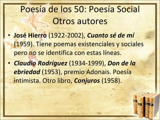 Poesía de los 50: Poesía Social Otros autores José Hierro  (1922-2002),  Cuanto sé de mí  (1959). Tiene poemas existenciales y sociales pero no se identifica con estas líneas. Claudio Rodríguez   (1934-1999),  Don de la ebriedad  (1953), premio Adonais. Poesía intimista. Otro libro,  Conjuros  (1958). 