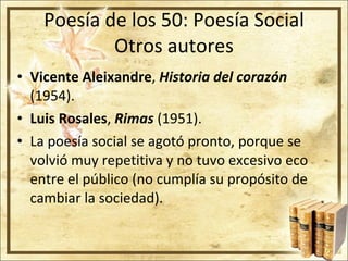 Poesía de los 50: Poesía Social Otros autores Vicente Aleixandre ,  Historia del corazón  (1954). Luis Rosales ,   Rimas  (1951). La poesía social se agotó pronto, porque se volvió muy repetitiva y no tuvo excesivo eco entre el público (no cumplía su propósito de cambiar la sociedad). 