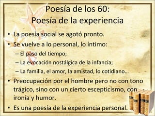 Poesía de los 60: Poesía de la experiencia La poesía social se agotó pronto. Se vuelve a lo personal, lo íntimo: El paso del tiempo; La evocación nostálgica de la infancia; La familia, el amor, la amistad, lo cotidiano… Preocupación por el hombre pero no con tono trágico, sino con un cierto escepticismo, con ironía y humor. Es una poesía de la experiencia personal. 