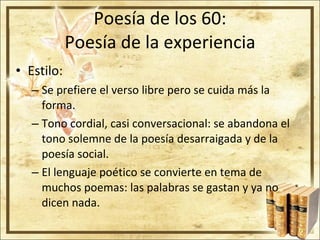 Poesía de los 60: Poesía de la experiencia Estilo: Se prefiere el verso libre pero se cuida más la forma. Tono cordial, casi conversacional: se abandona el tono solemne de la poesía desarraigada y de la poesía social. El lenguaje poético se convierte en tema de muchos poemas: las palabras se gastan y ya no dicen nada. 