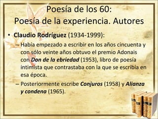 Poesía de los 60: Poesía de la experiencia. Autores Claudio Rodríguez  (1934-1999): Había empezado a escribir en los años cincuenta y con sólo veinte años obtuvo el premio Adonais con  Don de la ebriedad  (1953), libro de poesía intimista que contrastaba con la que se escribía en esa época. Posteriormente escribe  Conjuros  (1958) y  Alianza y condena  (1965). 