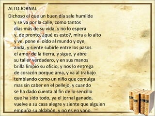ALTO JORNAL  Dichoso el que un buen día sale humilde y se va por la calle, como tantos días más de su vida, y no lo espera y, de pronto, ¿qué es esto?, mira a lo alto y ve, pone el oído al mundo y oye, anda, y siente subirle entre los pasos el amor de la tierra, y sigue, y abre su taller verdadero, y en sus manos brilla limpio su oficio, y nos lo entrega de corazón porque ama, y va al trabajo temblando como un niño que comulga mas sin caber en el pellejo, y cuando se ha dado cuenta al fin de lo sencillo que ha sido todo, ya el jornal ganado, vuelve a su casa alegre y siente que alguien empuña su aldabón, y no es en vano. 