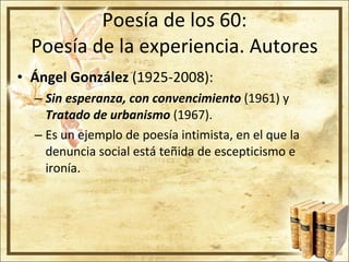 Poesía de los 60: Poesía de la experiencia. Autores Ángel González  (1925-2008): Sin esperanza, con convencimiento  (1961) y  Tratado de urbanismo  (1967). Es un ejemplo de poesía intimista, en el que la denuncia social está teñida de escepticismo e ironía. 