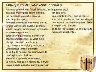PARA QUE YO ME LLAME ÁNGEL GONZÁLEZ Para que yo me llame Ángel González,  para que mi ser pese sobre el suelo,  fue necesario un ancho espacio  y un largo tiempo:  hombres de todo el mar y toda tierra,  fértiles vientres de mujer, y cuerpos  y más cuerpos, fundiéndose incesantes  en otro cuerpo nuevo.  Solsticios y equinoccios alumbraron  con su cambiante luz, su vario cielo,  el viaje milenario de mi carne  trepando por los siglos y los huesos.  De su pasaje lento y doloroso  de su huida hasta el fin, sobreviviendo  naufragios, aferrándose  al último suspiro de los muertos,  yo no soy más que el resultado, el fruto,  lo que queda, podrido, entre los restos;  esto que veis aquí,  tan sólo esto:  un escombro tenaz, que se resiste  a su ruina, que lucha contra el viento,  que avanza por caminos que no llevan  a ningún sitio. El éxito  de todos los fracasos. La enloquecida  fuerza del desaliento… 