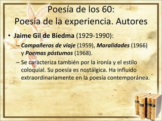 Poesía de los 60: Poesía de la experiencia. Autores Jaime Gil de Biedma  (1929-1990): Compañeros de viaje  (1959),  Moralidades  (1966) y  Poemas póstumos  (1968). Se caracteriza también por la ironía y el estilo coloquial. Su poesía es nostálgica. Ha influido extraordinariamente en la poesía contemporánea.  