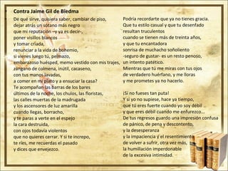 Contra Jaime Gil de Biedma De qué sirve, quisiera saber, cambiar de piso, dejar atrás un sótano más negro que mi reputación –y ya es decir-, poner visillos blancos y tomar criada, renunciar a la vida de bohemio, si vienes luego tú, pelmazo, embarazoso huésped, memo vestido con mis trajes, zángano de colmena, inútil, cacaseno, con tus manos lavadas, a comer en mi plato y a ensuciar la casa? Te acompañan las barras de los bares últimos de la noche, los chulos, las floristas, las calles muertas de la madrugada y los ascensores de luz amarilla cuando llegas, borracho, y te paras a verte en el espejo la cara destruida, con ojos todavía violentos que no quieres cerrar. Y si te increpo, te ríes, me recuerdas el pasado y dices que envejezco. Podría recordarte que ya no tienes gracia. Que tu estilo casual y que tu desenfado resultan truculentos cuando se tienen más de treinta años, y que tu encantadora sonrisa de muchacho soñoliento -seguro de gustar- es un resto penoso, un intento patético. Mientras que tú me miras con tus ojos de verdadero huérfano, y me lloras y me prometes ya no hacerlo. ¡Si no fueses tan puta! Y si yo no supiese, hace ya tiempo, que tú eres fuerte cuando yo soy débil y que eres débil cuando me enfurezco... De tus regresos guardo una impresión confusa de pánico, de pena y descontento, y la desesperanza y la impaciencia y el resentimiento de volver a sufrir, otra vez más, la humillación imperdonable de la excesiva intimidad. 