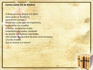 Contra Jaime Gil de Biedma A duras penas te llevaré a la cama, como quien va al infierno para dormir contigo. Muriendo a cada paso de impotencia, tropezando con muebles a tientas, cruzaremos el piso torpemente abrazados, vacilando de alcohol y de sollozos reprimidos. ¡Oh innoble servidumbre de amar seres humanos, y la más innoble que es amarse a sí mismo! 
