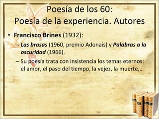 Poesía de los 60: Poesía de la experiencia. Autores Francisco Brines  (1932): Las brasas  (1960, premio Adonais) y  Palabras a la oscuridad  (1966). Su poesía trata con insistencia los temas eternos: el amor, el paso del tiempo, la vejez, la muerte,…  