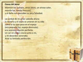 Causa del amor Mienten los cuerpos, otras veces, un airoso calor, movida luz, honda frescura; y el daño nos descubre su seca falsedad. La verdad de mi amor sabedla ahora: la materia y el soplo se unieron en su vida como la luz que posa en el espejo (era pequeña luz, espejo diminuto); era azarosa creación perfecta. Un ser en orden crecía junto a mí, y mi desorden serenaba. Amé su limitada perfección. 