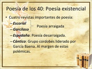 Poesía de los 40: Poesía existencial Cuatro revistas importantes de poesía: Escorial Garcilaso Espadaña : Poesía desarraigada. Cántico : Grupo cordobés liderado por García Baena. Al margen de estas polémicas. Poesía arraigada 