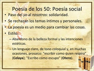 Poesía de los 50: Poesía social Paso del  yo  al  nosotros : solidaridad. Se rechazan los temas íntimos y personales. La poesía es un medio para cambiar las cosas.  Estilo: Abandono de la belleza formal y las intenciones estéticas. Un lenguaje claro, de tono coloquial y, en muchas ocasiones, prosaico: "escribir como quien respira" ( Celaya ); "Escribo como escupo" ( Otero ). 