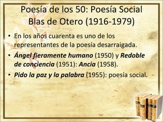 Poesía de los 50: Poesía Social Blas de Otero (1916-1979) En los años cuarenta es uno de los representantes de la poesía desarraigada. Ángel fieramente humano  (1950) y  Redoble de conciencia  (1951):  Ancia  (1958). Pido la paz y la palabra  (1955): poesía social. 