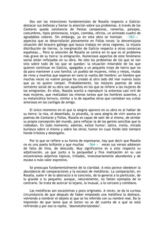 Dos son las intenciones fundamentales de Rosalía respecto a Galicia:
destacar sus bellezas y llamar la atención sobre sus problemas. A través de los
Cantares queda constancia de fiestas campesinas, romerías, paisajes,
costumbres, tipos pintorescos, trajes, comidas, oficios, un animado cuadro de
agradables colores. Sin embargo, ya en esta obra se insinúan —563→
aspectos que se desarrollarán plenamente en Follas novas: la desventajosa
situación del bracero gallego que busca trabajo en otras regiones, la injusta
distribución de tierras, la marginación de Galicia respecto a otras comarcas
españolas... Pero la atención de Rosalía se centra en lo que es el problema
más grave de su tierra: la emigración. Numerosos aspectos de este fenómeno
social están reflejados en su obra. No sólo los problemas de los que se van
sino sobre todo de los que se quedan: la situación miserable de los que
quieren continuar en Galicia, apegados a un pequeño trozo de tierra que no
da para mantener a una familia; un pueblo de mujeres, niños y viejos, viudas
de vivos y muertos que esperan en vano la vuelta del hombre; un hombre que
muchas veces no vuelve porque ha creado al otro lado del mar nuevos lazos
que ya no quiere romper. Probablemente, los mejores poemas de esta
vertiente social de su obra son aquellos en los que se refiere a las mujeres de
los emigrantes. En ellos, Rosalía acertó a reproducir la entereza casi viril de
esas mujeres, que realizaban las mismas tareas que los hombres ausentes, y
su melancólica ternura, similar a la de aquellas otras que cantaban sus cuitas
amorosas en las cantigas de amigo.

     El único momento en el que la alegría aparece en su obra es al hablar de
su tierra: la risa, el desenfado, la picardía, la sana alegría de vivir asoma en
poemas de Cantares y Follas, Rosalía es capaz de salir de sí misma, de olvidar
su propia concepción del mundo, para reflejar la de las gentes sencillas que la
rodeaban. En todo momento, además, existe humor: sátira, ironía, mirada
burlesca sobre sí misma y sobre los otros; humor en cuyo fondo late siempre
honda tristeza y desengaño.

    Por lo que se refiere a su forma de expresarse, hay que decir que Rosalía
no es una poeta brillante y que muchas —564→ veces sus versos adolecen
de falta de lima, de descuido. Muy significativa es a este respecto su
adjetivación, ya que junto a la parquedad y fina matización en su uso
encontramos adjetivos tópicos, trillados, innecesariamente abundantes y de
escaso o nulo valor expresivo.

    Se preocupa fundamentalmente de la claridad. A esto parece obedecer la
abundancia de comparaciones y la escasez de metáforas. La comparación, en
Rosalía, suele ir de lo abstracto a lo concreto, de lo general a lo particular, de
lo grande a lo pequeño; aunque, naturalmente, no falten ejemplos de lo
contrario. Se trata de acercar lo lejano, lo inusual, a lo cercano y cotidiano.

     Las metáforas son escasísimas y poco originales. A veces, se da la curiosa
circunstancia de que después de haber empleado una metáfora la deshace,
volviendo a nombrar el objeto al que se ha referido con su nombre real. Da la
impresión de que teme que el lector no se dé cuenta de a qué se está
refiriendo y por eso lo repite, "desmetaforizándolo".
 