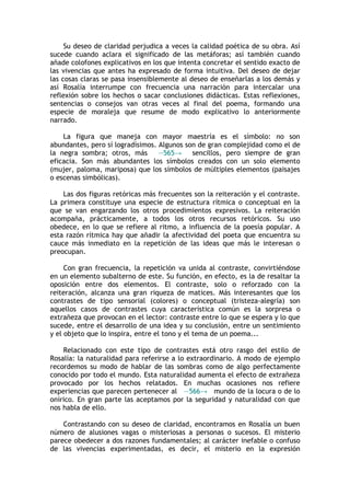 Su deseo de claridad perjudica a veces la calidad poética de su obra. Así
sucede cuando aclara el significado de las metáforas; así también cuando
añade colofones explicativos en los que intenta concretar el sentido exacto de
las vivencias que antes ha expresado de forma intuitiva. Del deseo de dejar
las cosas claras se pasa insensiblemente al deseo de enseñarlas a los demás y
así Rosalía interrumpe con frecuencia una narración para intercalar una
reflexión sobre los hechos o sacar conclusiones didácticas. Estas reflexiones,
sentencias o consejos van otras veces al final del poema, formando una
especie de moraleja que resume de modo explicativo lo anteriormente
narrado.

    La figura que maneja con mayor maestría es el símbolo: no son
abundantes, pero sí logradísimos. Algunos son de gran complejidad como el de
la negra sombra; otros, más       —565→     sencillos, pero siempre de gran
eficacia. Son más abundantes los símbolos creados con un solo elemento
(mujer, paloma, mariposa) que los símbolos de múltiples elementos (paisajes
o escenas simbólicas).

    Las dos figuras retóricas más frecuentes son la reiteración y el contraste.
La primera constituye una especie de estructura rítmica o conceptual en la
que se van engarzando los otros procedimientos expresivos. La reiteración
acompaña, prácticamente, a todos los otros recursos retóricos. Su uso
obedece, en lo que se refiere al ritmo, a influencia de la poesía popular. A
esta razón rítmica hay que añadir la afectividad del poeta que encuentra su
cauce más inmediato en la repetición de las ideas que más le interesan o
preocupan.

     Con gran frecuencia, la repetición va unida al contraste, convirtiéndose
en un elemento subalterno de este. Su función, en efecto, es la de resaltar la
oposición entre dos elementos. El contraste, solo o reforzado con la
reiteración, alcanza una gran riqueza de matices. Más interesantes que los
contrastes de tipo sensorial (colores) o conceptual (tristeza-alegría) son
aquellos casos de contrastes cuya característica común es la sorpresa o
extrañeza que provocan en el lector: contraste entre lo que se espera y lo que
sucede, entre el desarrollo de una idea y su conclusión, entre un sentimiento
y el objeto que lo inspira, entre el tono y el tema de un poema...

    Relacionado con este tipo de contrastes está otro rasgo del estilo de
Rosalía: la naturalidad para referirse a lo extraordinario. A modo de ejemplo
recordemos su modo de hablar de las sombras como de algo perfectamente
conocido por todo el mundo. Esta naturalidad aumenta el efecto de extrañeza
provocado por los hechos relatados. En muchas ocasiones nos refiere
experiencias que parecen pertenecer al —566→ mundo de la locura o de lo
onírico. En gran parte las aceptamos por la seguridad y naturalidad con que
nos habla de ello.

    Contrastando con su deseo de claridad, encontramos en Rosalía un buen
número de alusiones vagas o misteriosas a personas o sucesos. El misterio
parece obedecer a dos razones fundamentales; al carácter inefable o confuso
de las vivencias experimentadas, es decir, el misterio en la expresión
 