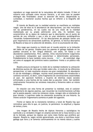 reproduce un rasgo esencial de la naturaleza del objeto tratado. O bien el
misterio está utilizado como recurso literario, y en este caso se pueden
distinguir dos finalidades: atraer la atención del lector, despertando su
curiosidad, o mantener ocultos hechos que se refieren a la biografía del
poeta.

    El interés de Rosalía por la realidad exterior se manifiesta en múltiples
rasgos. Uno de ellos es la abundancia de descripciones. Las más frecuentes
son las ponderativas, en las cuales nos da una visión de la realidad
mediatizada por su propia admiración ante ella. Es también muy
característico de su época de madurez que la descripción sea el punto de
partida de una reflexión y que a ella se unan elementos autobiográficos
-recuerdos fundamentalmente-. En las descripciones de paisajes tienen una
gran importancia las sensaciones auditivas. En general, la técnica descriptiva
de Rosalía se basa en la selección de detalles, no en la acumulación de ellos.

     Otro rasgo que muestra su interés por el mundo exterior es la imitación
del habla de las gentes. Emplea para sus poemas el gallego hablado en los
pueblos cercanos al Sar: lengua dialectal, con seseo, sin fijeza y con
abundantes castellanismos. Pero, además, imita voluntariamente vulgarismos
y expresiones coloquiales que caracterizan a determinados personajes.
Probablemente lo hace también como recurso —567→ de comicidad -algo
así como el sayagués del primitivo teatro castellano- frente a un público más
culto.

    Rosalía procura enriquecer la visión de la realidad mediante la utilización
de distintos puntos de vista que inciden sobre ella. A través de las diferentes
perspectivas, el todo resultante alcanza una gran complejidad. Es abundante
el uso de monólogos y diálogos, muchas veces presentados sin introducción o
contexto narrativo, es decir, como fragmentos de conversaciones sorprendidas
al azar. Así aparecen hombres y mujeres de distintas clases sociales
enfrentados a unos hechos de los cuales dan su peculiar visión. Son también
relativamente frecuentes las versiones masculina y femenina sobre un mismo
fenómeno.

    En relación con esta forma de presentar la realidad, está el carácter
fragmentario de algunos poemas, que recuerdan las transformaciones sufridas
por la poesía popular; como los romances viejos, recogen sólo un elemento de
gran tensión, o suprimen todos los elementos accesorios de una historia. Su
mismo carácter fragmentario aumenta el poder de sugestión.

     Frente al tópico de la monotonía temática y tonal de Rosalía hay que
reivindicar para ella lo que, en justicia, le pertenece: la amplitud y riqueza
de temas y tono.

    Una imagen de Rosalía hecha de tópicos literarios y sociológicos ha
sustituido a su verdadera imagen en amplios sectores de la masa lectora y aun
de la iletrada, porque los tópicos son como mala hierba que prolifera por
doquier. Rosalía es, según versión generalizada, una dulce y morriñosa mujer
gallega que llora y se lamenta continuamente en no menos dulces y suaves
 