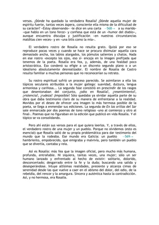 versos. ¿Dónde ha quedado la verdadera Rosalía? ¿Dónde aquella mujer de
espíritu fuerte, tantas veces áspera, consciente ella misma de la dificultad de
su carácter? «Estoy observando» -le dice en una carta —568→ a su marido-
«que hablo en un tono feroz» y confiesa que está de un «humor del diablo»,
aunque encuentra disculpa y justificación «en nuestras circunstancias
malditas cien veces» y en «una bilis como la mía».

     El verdadero rostro de Rosalía no resulta grato. Quizá por eso se
reproduce pocas veces y cuando se hace se procura disimular aquella cara
demasiado ancha, los labios alargados, los pómulos salientes y chatos. Nada
en ese rostro -excepto los ojos, eso sí- encaja en la imagen prefijada que
tenemos de la poeta. Rosalía era fea, y, además, de una fealdad poco
aristocrática. Eso condenó su efigie a un discreto segundo plano o a un
idealismo absolutamente desrealizador. El nombre de Rosalía de Castro
resulta familiar a muchas personas que no reconocerían su retrato.

     Su rostro espiritual sufrió un proceso parecido. Se asimilaron a ella los
tópicos seculares atribuidos a la mujer gallega: suavidad, dulzura, lengua
armoniosa y cariñosa... La segunda fase consistió en prescindir de los rasgos
que desentonaban del conjunto, ¿odio en Rosalía?, ¿resentimiento?,
¿violencia?, ¿rudeza? ¡Imposible! Sólo quedaba ya olvidar aquella parte de su
obra que daba testimonio claro de su manera de enfrentarse a la realidad.
Movidos por el deseo de ofrecer una imagen lo más hermosa posible de la
poeta, se llega a enmendar sus ediciones. La segunda de En las orillas del Sar
sale enmarcada por dos poemas de tono religioso -uno al comienzo y otro al
final-. Poemas que no figuraban en la edición que publicó en vida Rosalía. Y el
tópico se va consolidando.

    Pero ahí están sus versos para el que quiera leerlos. Y, a través de ellos,
el verdadero rostro de una mujer y un pueblo. Porque no olvidemos (esto es
esencial) que Rosalía salió de su propia problemática para dar testimonio del
mundo que la rodeaba. Ese mundo era Galicia: un pueblo               —569→
hambriento, empobrecido, que emigraba y malvivía, pero también un pueblo
que se divertía, cantaba y reía.

     Así es Rosalía: más fea que la imagen oficial, pero mucho más humana,
profunda, entrañable. Ni siquiera, tantas veces, una mujer; sólo un ser
humano lanzado y enfrentado al hecho de existir: solitario, dolorido,
desconcertado; desgarrado entre la fe y la duda; buscando una salida y
desesperándose. Intuye altísimas realidades, presiente y alcanza cimas de
serenidad desde las que vuelve a caer en el abismo del dolor, del odio, de la
rebeldía, del rencor y la amargura. Sincera y auténtica hasta la contradicción.
Así, y no hermosa, era Rosalía.
 