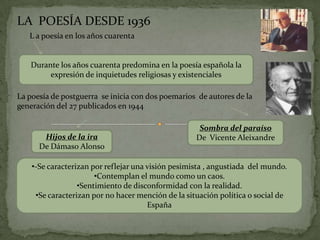 LA POESÍA DESDE 1936
   L a poesía en los años cuarenta


   Durante los años cuarenta predomina en la poesía española la
        expresión de inquietudes religiosas y existenciales

La poesía de postguerra se inicia con dos poemarios de autores de la
generación del 27 publicados en 1944

                                                     Sombra del paraíso
       Hijos de la ira                              De Vicente Aleixandre
      De Dámaso Alonso

    •-Se caracterizan por reflejar una visión pesimista , angustiada del mundo.
                       •Contemplan el mundo como un caos.
                  •Sentimiento de disconformidad con la realidad.
     •Se caracterizan por no hacer mención de la situación política o social de
                                       España
 