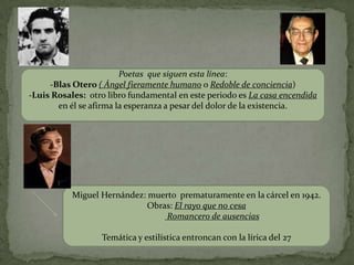 Poetas que siguen esta línea:
     -Blas Otero ( Ángel fieramente humano o Redoble de conciencia)
-Luis Rosales: otro libro fundamental en este periodo es La casa encendida
       en él se afirma la esperanza a pesar del dolor de la existencia.




           Miguel Hernández: muerto prematuramente en la cárcel en 1942.
                             Obras: El rayo que no cesa
                                 Romancero de ausencias

                  Temática y estilística entroncan con la lírica del 27
 