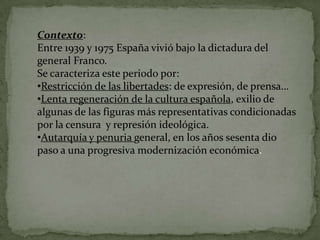 Contexto:
Entre 1939 y 1975 España vivió bajo la dictadura del
general Franco.
Se caracteriza este periodo por:
•Restricción de las libertades: de expresión, de prensa…
•Lenta regeneración de la cultura española, exilio de
algunas de las figuras más representativas condicionadas
por la censura y represión ideológica.
•Autarquía y penuria general, en los años sesenta dio
paso a una progresiva modernización económica.
 
