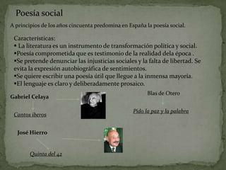 Poesía social
A principios de los años cincuenta predomina en España la poesía social.

 Características:
  La literatura es un instrumento de transformación política y social.
 Poesía comprometida que es testimonio de la realidad dela época .
 Se pretende denunciar las injusticias sociales y la falta de libertad. Se
 evita la expresión autobiográfica de sentimientos.
 Se quiere escribir una poesía útil que llegue a la inmensa mayoría.
 El lenguaje es claro y deliberadamente prosaico.
                                                        Blas de Otero
Gabriel Celaya

                                                  Pido la paz y la palabra
 Cantos iberos


  José Hierro


        Quinta del 42
 