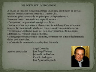 LOS POETAS DEL MEDIO SIGLO

A finales de los años cincuenta aparece una nueva promoción de poetas
nacidos inmediatamente antes de la Guerra Civil.
Inician su poesía dentro de los principios de la poesía social.
Sus obras tienen características específicas como:
Desaparece compromiso ideológico explícito.
Vuelve a cobrar importancia el componente autobiográfico, se intenta
integrar la vivencia individual en el contexto o circunstancia histórica.
Temas: amor ,erotismo ,paso del tiempo, evocación de la infancia o
adolescencia, realidad social de España.
El lenguaje conversacional e intimista, contrasta con el tono declamatorio
de los poetas sociales.
Influencia de Antonio Machado y Luis Cernuda

                         Ángel González
Autores destacados       José Ángel Valente
                         Jaime Gil de Biedma
                         Claudio Rodríguez
                         José Agustín Goytisolo
 