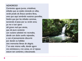 NEMOROSO
Corrientes aguas puras, cristalinas;
árboles que os estáis mirando en ellas,
verde prado de fresca sombra lleno,
aves que aquí sembráis vuestras querellas,
hiedra que por los árboles caminas,
torciendo el paso por su verde seno;
yo me vi tan ajeno
del grave mal que siento,
que de puro contento
con vuestra soledad me recreaba,
donde con dulce sueño reposaba,
o con el pensamiento discurría
por donde no hallaba
sino memorias llenas de alegría.
Y en este mismo valle, donde agora
me entristezco y me canso, en el reposo
estuve tan contento y descansado.
 
