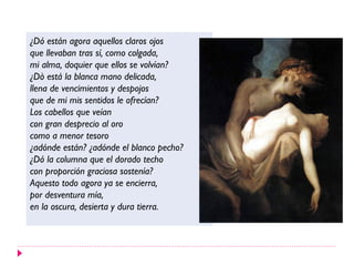 ¿Dó están agora aquellos claros ojos
que llevaban tras sí, como colgada,
mi alma, doquier que ellos se volvían?
¿Dò está la blanca mano delicada,
llena de vencimientos y despojos
que de mi mis sentidos le ofrecían?
Los cabellos que veían
con gran desprecio al oro
como a menor tesoro
¿adónde están? ¿adónde el blanco pecho?
¿Dó la columna que el dorado techo
con proporción graciosa sostenía?
Aquesto todo agora ya se encierra,
por desventura mía,
en la oscura, desierta y dura tierra.
 