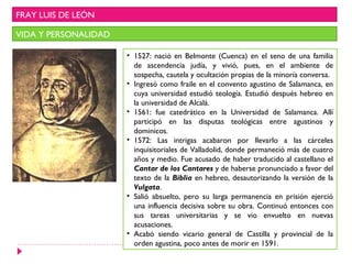 FRAY LUIS DE LEÓN

VIDA Y PERSONALIDAD

                      • 1527: nació en Belmonte (Cuenca) en el seno de una familia
                        de ascendencia judía, y vivió, pues, en el ambiente de
                        sospecha, cautela y ocultación propias de la minoría conversa.
                      • Ingresó como fraile en el convento agustino de Salamanca, en
                        cuya universidad estudió teología. Estudió después hebreo en
                        la universidad de Alcalá.
                      • 1561: fue catedrático en la Universidad de Salamanca. Allí
                        participó en las disputas teológicas entre agustinos y
                        dominicos.
                      • 1572: Las intrigas acabaron por llevarlo a las cárceles
                        inquisitoriales de Valladolid, donde permaneció más de cuatro
                        años y medio. Fue acusado de haber traducido al castellano el
                        Cantar de los Cantares y de haberse pronunciado a favor del
                        texto de la Biblia en hebreo, desautorizando la versión de la
                        Vulgata.
                      • Salió absuelto, pero su larga permanencia en prisión ejerció
                        una influencia decisiva sobre su obra. Continuó entonces con
                        sus tareas universitarias y se vio envuelto en nuevas
                        acusaciones.
                      • Acabó siendo vicario general de Castilla y provincial de la
                        orden agustina, poco antes de morir en 1591.
 