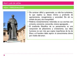 FRAY LUIS DE LEÓN

VIDA Y PERSONALIDAD

                      • De carácter difícil y apasionado, su vida fue turbulenta,
                        lo que explica su deseo íntimo y profundo de
                        apartamiento, recogimiento y serenidad. De ahí su
                        anhelo de paz y de tranquilidad.
                      • Palabras insistentemente reiteradas en sus escritos son
                        armonía, concierto, concordia, música apaciguada…
                      • El trasfondo filosófico de su pensamiento es una
                        conjunción de platonismo y cristianismo. Las ideas
                        humanas no son más que copias imperfectas de las de
                        Dios y el hombre debe aspirar al conocimiento divino
                        por medio del amor.
 