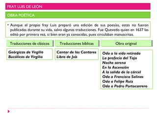 FRAY LUIS DE LEÓN

OBRA POÉTICA

• Aunque el propio fray Luis preparó una edición de sus poesías, estas no fueron
  publicadas durante su vida, salvo algunas traducciones. Fue Quevedo quien en 1637 las
  editó por primera vez, si bien eran ya conocidas, pues circulaban manuscritas.

 Traducciones de clásicos
  Traducciones de clásicos      Traducciones bíblicas
                                 Traducciones bíblicas            Obra original
                                                                  Obra original

Geórgicas de Virgilio         Cantar de los Cantares      Oda a la vida retirada
Bucólicas de Virgilio         Libro de Job                La profecía del Tajo
                                                          Noche serena
                                                          En la Ascensión
                                                          A la salida de la cárcel
                                                          Oda a Francisco Salinas
                                                          Oda a Felipe Ruiz
                                                          Oda a Pedro Portocarrero
 