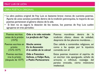 FRAY LUIS DE LEÓN

OBRA POÉTICA ORIGINAL

• La obra poética original de fray Luis es bastante breve: menos de cuarenta poemas.
  Aparte de unos sonetos juveniles dentro de la tradición petrarquista, la mayoría de sus
  poemas pertenecen al género clásico de la oda.
• Si bien no es segura la datación de los textos, los poemas de fray Luis suelen
  agruparse en tres periodos:

 Poemas escritos      Oda a la vida retirada    Poemas moralistas dentro de la
antes de la prisión   La profecía del Tajo      tradición clásica: deseo de soledad,
      (1572)                                    desprecio de los placeres mundanos…
Poemas escritos en Noche serena                 Dan cabida a contenidos religiosos, así
     prisión       En la Ascensión              como a las quejas por la injusticia
   (1572-1577)     A la salida de la cárcel     cometida con él
 Poemas escritos      Oda a Francisco           Estos poemas muestran el espíritu de
  tras la prisión     Salinas, a Felipe Ruiz,   un escritor más apaciguado, anhelo de
(después de 1577)     a Pedro Portocarrero      armonía e infinitud, nostalgia del
                                                paraíso evocado, cierto misticismo
                                                intelectual.
 