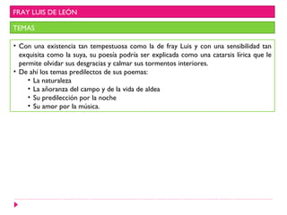 FRAY LUIS DE LEÓN

TEMAS

• Con una existencia tan tempestuosa como la de fray Luis y con una sensibilidad tan
  exquisita como la suya, su poesía podría ser explicada como una catarsis lírica que le
  permite olvidar sus desgracias y calmar sus tormentos interiores.
• De ahí los temas predilectos de sus poemas:
     • La naturaleza
     • La añoranza del campo y de la vida de aldea
     • Su predilección por la noche
     • Su amor por la música.
 