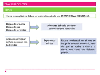 FRAY LUIS DE LEÓN

TEMAS

• Estos temas clásicos deben ser entendidos desde una PERSPECTIVA CRISTIANA.


 Deseo de armonía
                                      Añoranza del cielo cristiano
 Deseo de paz
                                       como suprema liberación
 Deseo de serenidad


 Ansia de perfección
                                  Experiencia      Éxtasis intelectual en el que se
 Anhelo de unión con
                                    mística        intuye la armonía universal, pero
 la divinidad
                                                   del que se vuelve a caer a la
                                                   tierra, vista como una dolorosa
                                                   prisión.
 